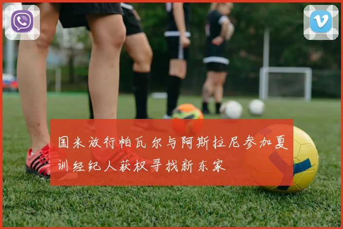 国米放行帕瓦尔与阿斯拉尼参加夏训经纪人获权寻找新东家