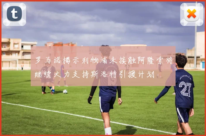 罗马诺揭示利物浦未接触阿隆索将继续大力支持斯洛特引援计划
