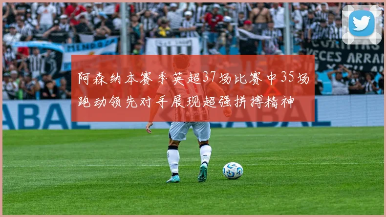 阿森纳本赛季英超37场比赛中35场跑动领先对手展现超强拼搏精神