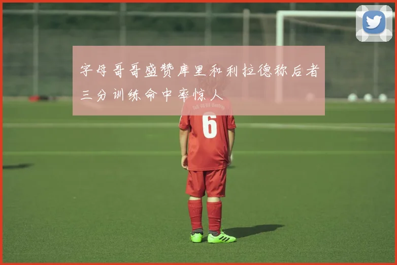 字母哥哥盛赞库里和利拉德称后者三分训练命中率惊人