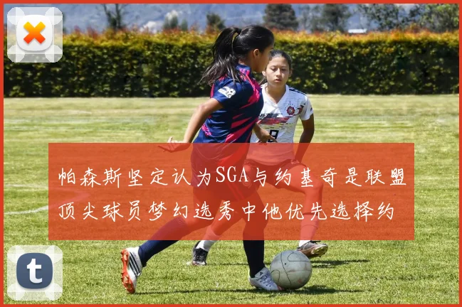 帕森斯坚定认为SGA与约基奇是联盟顶尖球员梦幻选秀中他优先选择约基奇