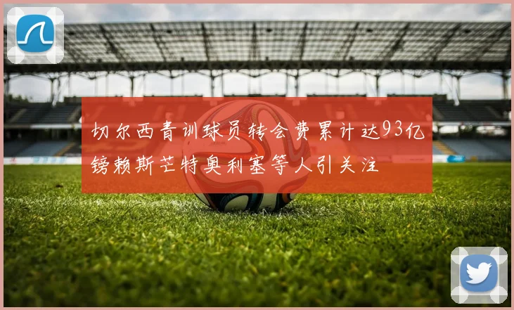 切尔西青训球员转会费累计达93亿镑赖斯芒特奥利塞等人引关注