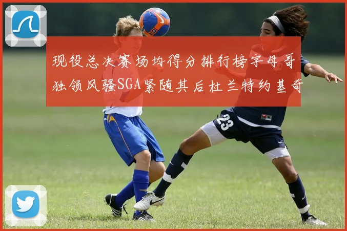 现役总决赛场均得分排行榜字母哥独领风骚SGA紧随其后杜兰特约基奇东契奇争夺第三