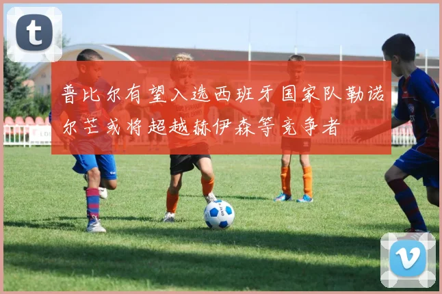 普比尔有望入选西班牙国家队勒诺尔芒或将超越赫伊森等竞争者