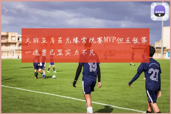 文班亚马虽无缘常规赛MVP但五张第一选票已显实力不凡