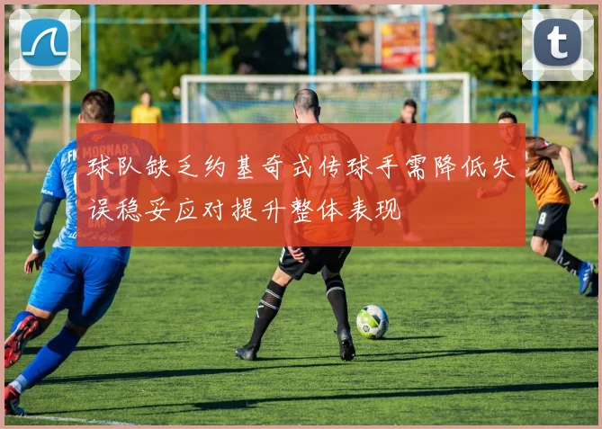 球队缺乏约基奇式传球手需降低失误稳妥应对提升整体表现