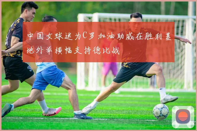 中国女球迷为C罗加油助威在胜利基地外举横幅支持德比战
