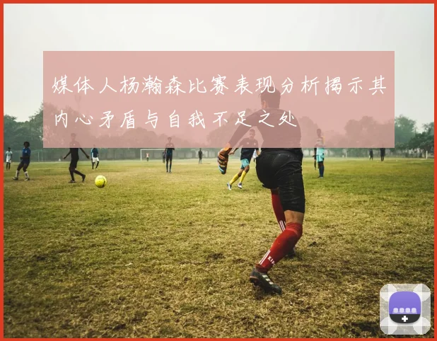 媒体人杨瀚森比赛表现分析揭示其内心矛盾与自我不足之处