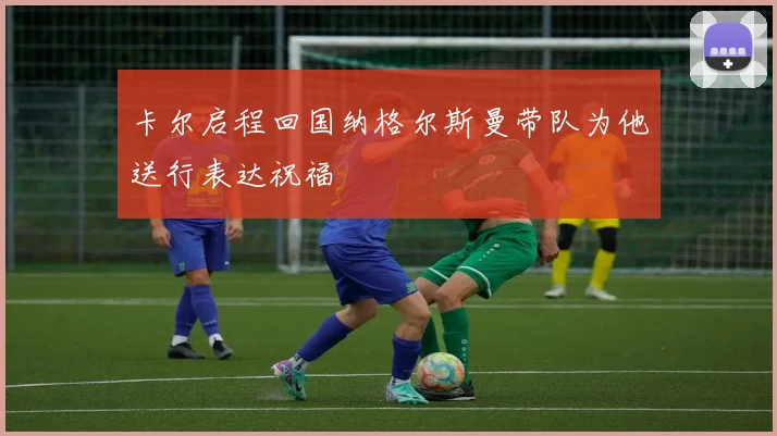 卡尔启程回国纳格尔斯曼带队为他送行表达祝福