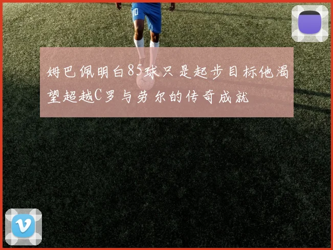 姆巴佩明白85球只是起步目标他渴望超越C罗与劳尔的传奇成就