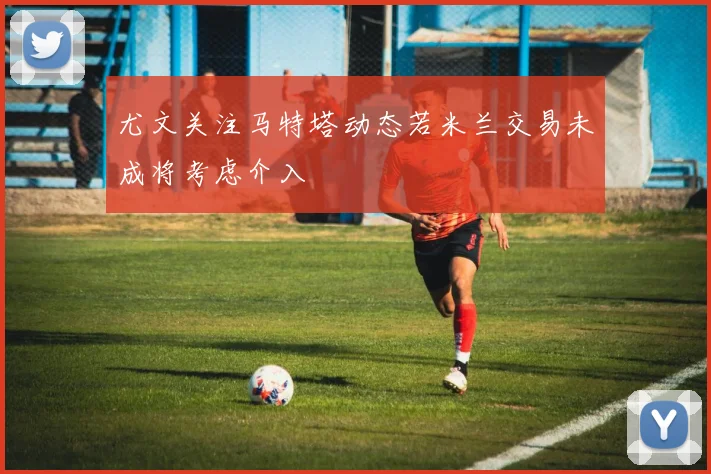 尤文关注马特塔动态若米兰交易未成将考虑介入