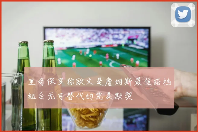 里奇保罗称欧文是詹姆斯最佳搭档组合无可替代的完美默契