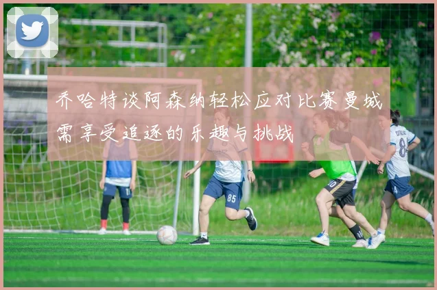 乔哈特谈阿森纳轻松应对比赛曼城需享受追逐的乐趣与挑战