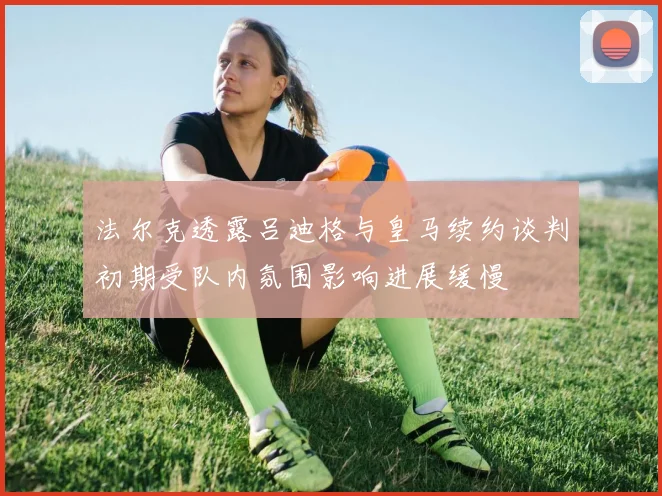 法尔克透露吕迪格与皇马续约谈判初期受队内氛围影响进展缓慢