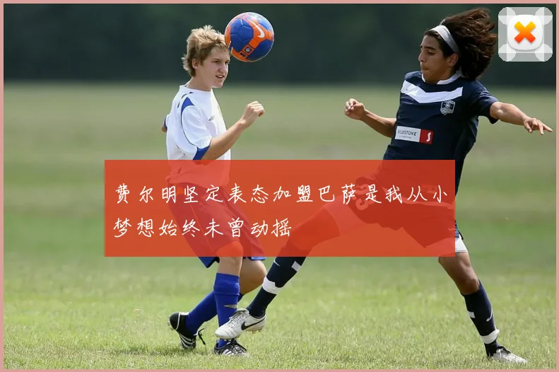 费尔明坚定表态加盟巴萨是我从小梦想始终未曾动摇