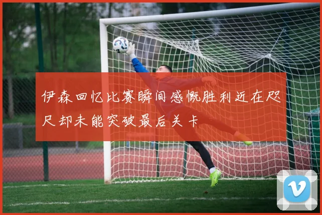 伊森回忆比赛瞬间感慨胜利近在咫尺却未能突破最后关卡