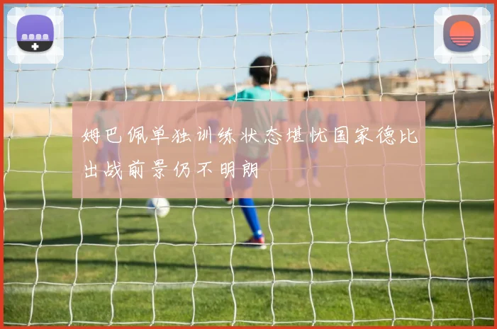 姆巴佩单独训练状态堪忧国家德比出战前景仍不明朗